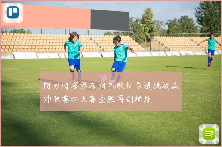 阿尔特塔温布利不败纪录遭挑战瓜帅联赛杯决赛全胜再创辉煌
