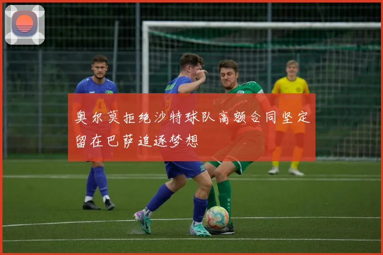 奥尔莫拒绝沙特球队高额合同坚定留在巴萨追逐梦想