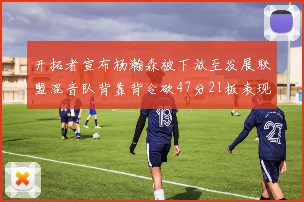 开拓者宣布杨瀚森被下放至发展联盟混音队背靠背合砍47分21板表现出色