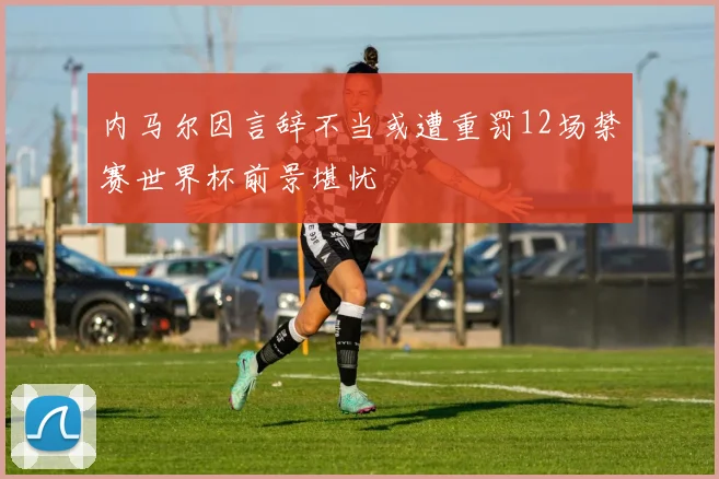 内马尔因言辞不当或遭重罚12场禁赛世界杯前景堪忧
