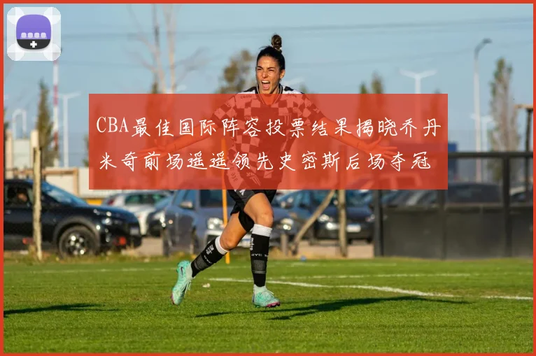 CBA最佳国际阵容投票结果揭晓乔丹米奇前场遥遥领先史密斯后场夺冠