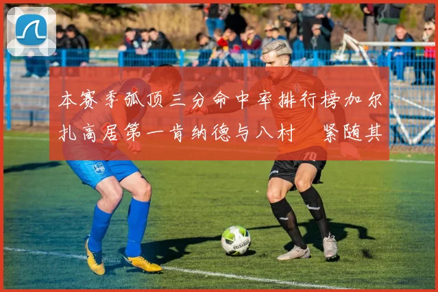 本赛季弧顶三分命中率排行榜加尔扎高居第一肯纳德与八村塁紧随其后