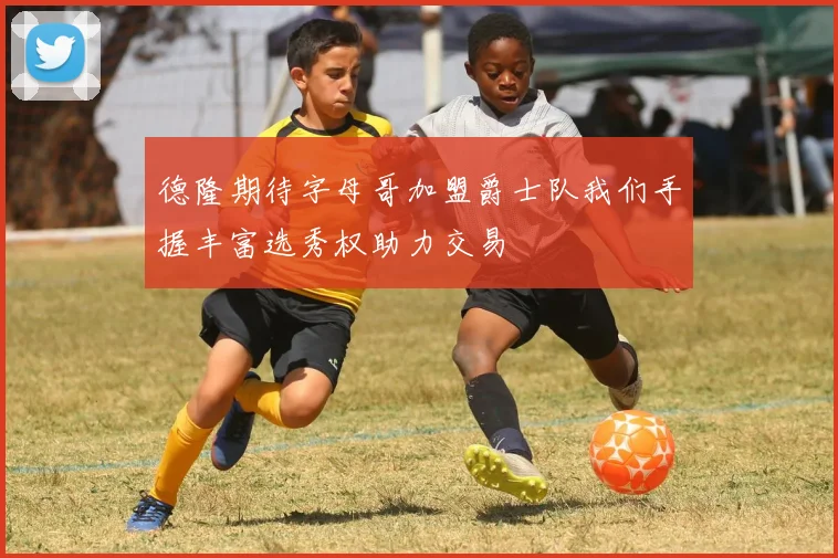 德隆期待字母哥加盟爵士队我们手握丰富选秀权助力交易