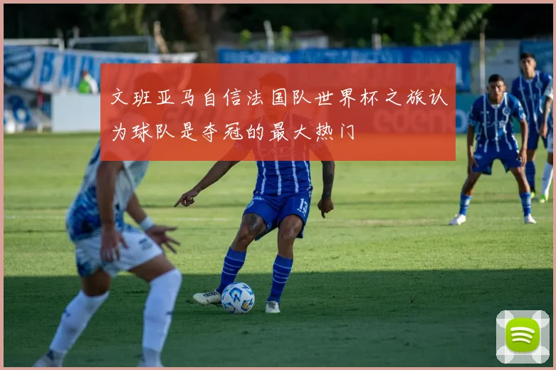文班亚马自信法国队世界杯之旅认为球队是夺冠的最大热门