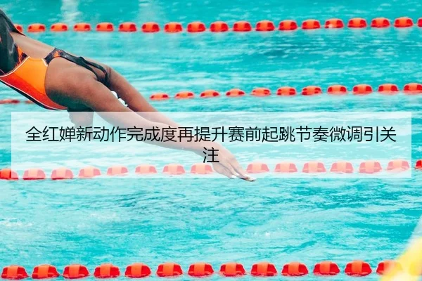全红婵新动作完成度再提升赛前起跳节奏微调引关注